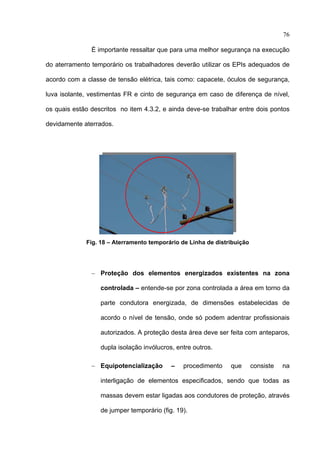 76

               É importante ressaltar que para uma melhor segurança na execução

do aterramento temporário os trabalhadores deverão utilizar os EPIs adequados de

acordo com a classe de tensão elétrica, tais como: capacete, óculos de segurança,

luva isolante, vestimentas FR e cinto de segurança em caso de diferença de nível,

os quais estão descritos no item 4.3.2, e ainda deve-se trabalhar entre dois pontos

devidamente aterrados.




             Fig. 18 – Aterramento temporário de Linha de distribuição




               − Proteção dos elementos energizados existentes na zona

                  controlada – entende-se por zona controlada a área em torno da

                  parte condutora energizada, de dimensões estabelecidas de

                  acordo o nível de tensão, onde só podem adentrar profissionais

                  autorizados. A proteção desta área deve ser feita com anteparos,

                  dupla isolação invólucros, entre outros.

               − Equipotencialização       –   procedimento    que       consiste   na

                  interligação de elementos especificados, sendo que todas as

                  massas devem estar ligadas aos condutores de proteção, através

                  de jumper temporário (fig. 19).

 
 