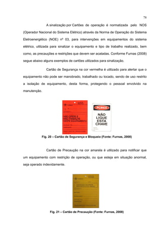 78

               A sinalização por Cartões de operação é normatizada pelo NOS

(Operador Nacional do Sistema Elétrico) através da Norma de Operação do Sistema

Eletroenergético (NOE) nº 03, para intervenções em equipamentos do sistema

elétrico, utilizada para sinalizar o equipamento e tipo de trabalho realizado, bem

como, as precauções e restrições que devem ser acatadas. Conforme Furnas (2008)

segue abaixo alguns exemplos de cartões utilizados para sinalização.

               Cartão de Segurança na cor vermelha é utilizado para alertar que o

equipamento não pode ser manobrado, trabalhado ou tocado, sendo de uso restrito

a isolação de equipamento, desta forma, protegendo o pessoal envolvido na

manutenção.




            Fig. 20 – Cartão de Segurança e Bloqueio (Fonte: Furnas, 2008)



               Cartão de Precaução na cor amarela é utilizado para notificar que

um equipamento com restrição de operação, ou que esteja em situação anormal,

seja operado indevidamente.




                  Fig. 21 – Cartão de Precaução (Fonte: Furnas, 2008)
 
 