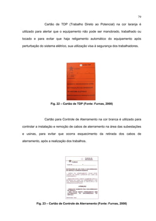 79

               Cartão de TDP (Trabalho Direto ao Potencial) na cor laranja é

utilizado para alertar que o equipamento não pode ser manobrado, trabalhado ou

tocado e para evitar que haja religamento automático do equipamento após

perturbação do sistema elétrico, sua utilização visa à segurança dos trabalhadores.




                    Fig. 22 – Cartão de TDP (Fonte: Furnas, 2008)




               Cartão para Controle de Aterramento na cor branca é utilizado para

controlar a instalação e remoção de cabos de aterramento na área das subestações

e usinas, para evitar que ocorra esquecimento da retirada dos cabos de

aterramento, após a realização dos trabalhos.




          Fig. 23 – Cartão de Controle de Aterramento (Fonte: Furnas, 2008)
 
 