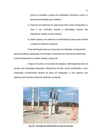 82

                  cones ou cavaletes e placas de sinalização indicando a área e o

                  equipamento liberado para trabalho;

                c) Observar as distâncias de segurança entre a área energizada e a

                   área a ser confinada durante a delimitação através dos

                   dispositivos citados no item anterior;

                d) definir apenas uma abertura na delimitação da área para entrada

                   e saída de materiais e pessoas.

                Toda delimitação deve ser acrescida de sinalização complementar,

através de placas adequadas a informação necessária com descritivos pertinentes,

conforme descritos no subitem anterior e figura 24.

                A figura 25 ilustra um exemplo de isolação e delimitação da área de

serviço com sinalização adequada, utilizando-se de fitas, cones, bandeirolas, e com

sinalização complementar através de placa de sinalização, e com apenas uma

abertura para entrada e saída de materiais e pessoas.




                 Fig. 25 – Exemplo de delimitação da área de serviço
 
 