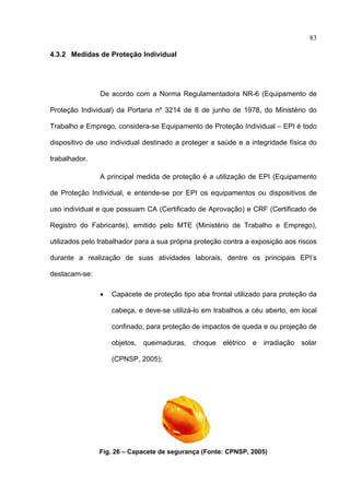 83

4.3.2 Medidas de Proteção Individual




               De acordo com a Norma Regulamentadora NR-6 (Equipamento de

Proteção Individual) da Portaria nº 3214 de 8 de junho de 1978, do Ministério do

Trabalho e Emprego, considera-se Equipamento de Proteção Individual – EPI é todo

dispositivo de uso individual destinado a proteger a saúde e a integridade física do

trabalhador.

               A principal medida de proteção é a utilização de EPI (Equipamento

de Proteção Individual, e entende-se por EPI os equipamentos ou dispositivos de

uso individual e que possuam CA (Certificado de Aprovação) e CRF (Certificado de

Registro do Fabricante), emitido pelo MTE (Ministério de Trabalho e Emprego),

utilizados pelo trabalhador para a sua própria proteção contra a exposição aos riscos

durante a realização de suas atividades laborais, dentre os principais EPI’s

destacam-se:

               •   Capacete de proteção tipo aba frontal utilizado para proteção da

                   cabeça, e deve-se utilizá-lo em trabalhos a céu aberto, em local

                   confinado, para proteção de impactos de queda e ou projeção de

                   objetos, queimaduras, choque elétrico e irradiação solar

                   (CPNSP, 2005);




               Fig. 26 – Capacete de segurança (Fonte: CPNSP, 2005)

 
 