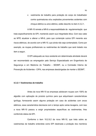 86

                 •   vestimenta de trabalho para proteção do corpo do trabalhador

                     contra queimaduras e/ou explosões provenientes acidentes com

                     choque elétrico ou arco elétrico, estão descrito no item 4.3.2.1.

                 A NR-10 remete a NR-6 a responsabilidade de regulamentação que

trata especificamente do EPI, mantendo assim sua integridade ética. Com isso cabe

ao MTE atualizar e alterar a NR-6, para que contemple outros EPI inerente aos

riscos elétricos, de acordo com a NR-10, que ainda não seja contemplado. Como por

exemplo, as roupas profissionais ou vestimentas de trabalho que será tratado nos

item a seguir.

                 O EPI adequado ao risco existente em determinada atividade deverá

ser recomendado ao empregador pelo Serviço Especializado em Engenharia de

Segurança e em Medicina do Trabalho - SESMT, ou a Comissão Interna de

Prevenção de Acidentes - CIPA, nas empresas desobrigadas de manter o SESMT.




4.3.2.1 Vestimentas de trabalho



                 Antes da nova NR-10 as empresas adotavam roupas com 100% de

algodão com aplicação de produto químico para que adquirissem características

ignífuga, fornecendo assim alguma proteção em caso de acidentes com arcos

elétricos, essa característica decrescia com o tempo após varias lavagens, com isso

a nova NR-10 passou a exigir propriedades específicas as vestimentas, lhes

conferindo status de EPI.

                 Conforme o item 10.2.9.2 da nova NR-10, que trata sobre as

vestimentas de trabalho entendida como EPI destinada a proteção dos membros

 
 