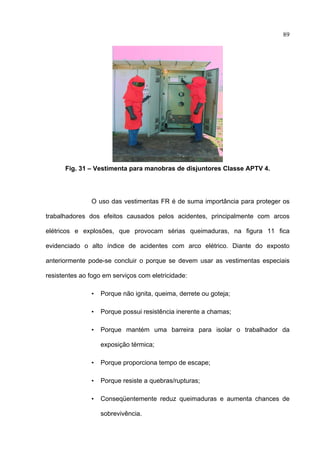 89




      Fig. 31 – Vestimenta para manobras de disjuntores Classe APTV 4.




               O uso das vestimentas FR é de suma importância para proteger os

trabalhadores dos efeitos causados pelos acidentes, principalmente com arcos

elétricos e explosões, que provocam sérias queimaduras, na figura 11 fica

evidenciado o alto índice de acidentes com arco elétrico. Diante do exposto

anteriormente pode-se concluir o porque se devem usar as vestimentas especiais

resistentes ao fogo em serviços com eletricidade:

               •   Porque não ignita, queima, derrete ou goteja;

               •   Porque possui resistência inerente a chamas;

               •   Porque mantém uma barreira para isolar o trabalhador da

                   exposição térmica;

               •   Porque proporciona tempo de escape;

               •   Porque resiste a quebras/rupturas;

               •   Conseqüentemente reduz queimaduras e aumenta chances de

                   sobrevivência.

 
 