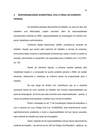 90

5    RESPONSABILIDADE ACIDENTÁRIA, CIVIL E PENAL NO ACIDENTE

PESSOAL



                Os acidentes pessoais decorrentes do trabalho, no caso em tela, dos

trabalhos    com   eletricidade,   podem   acarretar,   além   da    responsabilidade

previdenciária inerente ao INSS, responsabilidades ao empregador em âmbito civil,

penal, trabalhista e administrativo.

                Conforme dispõe Nascimento (2006), considera-se acidente de

trabalho “aquele que ocorre pelo exercício do trabalho a serviço da empresa,

provocando lesão corporal ou perturbação funcional que cause a morte ou perda ou

redução, permanente ou temporária, da capacidade para o trabalho (Lei n. 8.213/91,

art. 19)”.

                Diante do infortúnio laboral, a primeira medida adotada pelo

trabalhador lesado é a concessão do auxílio acidente perante o INSS, de caráter

alimentar, objetivando a mantença do enfermo diante da incapacidade para o

trabalho.

                No que tange ao âmbito civil, entendia-se que se o acidente

ocorresse diante do risco inerente ao trabalho não haveria responsabilidade por

parte do empregador, de forma que este somente seria responsabilizado, quando a

causa do acidente extravasasse o simples risco normal do trabalho.

                Porém, embasado no art. 7º da Constituição Federal da República, e

com o advento do novo Código Civil (Lei 10,406/2002), este entendimento mudou

significativamente ampliando e muito a responsabilidade civil por danos causados

pelo acidente de trabalho por parte do empregador.

                Assim, tratando-se de responsabilidade civil por danos decorrente de

acidente de trabalho, nos termos do art. 927 do Código Civil Brasileiro, adota-se as
 
 