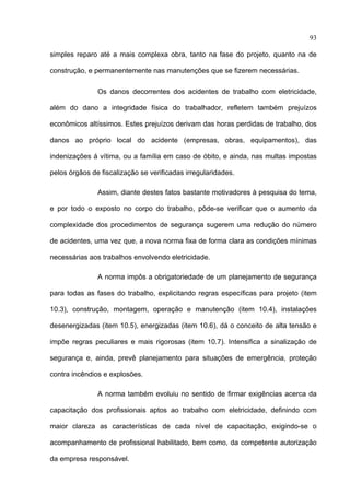 93

simples reparo até a mais complexa obra, tanto na fase do projeto, quanto na de

construção, e permanentemente nas manutenções que se fizerem necessárias.

               Os danos decorrentes dos acidentes de trabalho com eletricidade,

além do dano a integridade física do trabalhador, refletem também prejuízos

econômicos altíssimos. Estes prejuízos derivam das horas perdidas de trabalho, dos

danos ao próprio local do acidente (empresas, obras, equipamentos), das

indenizações á vítima, ou a família em caso de óbito, e ainda, nas multas impostas

pelos órgãos de fiscalização se verificadas irregularidades.

               Assim, diante destes fatos bastante motivadores à pesquisa do tema,

e por todo o exposto no corpo do trabalho, pôde-se verificar que o aumento da

complexidade dos procedimentos de segurança sugerem uma redução do número

de acidentes, uma vez que, a nova norma fixa de forma clara as condições mínimas

necessárias aos trabalhos envolvendo eletricidade.

               A norma impôs a obrigatoriedade de um planejamento de segurança

para todas as fases do trabalho, explicitando regras específicas para projeto (item

10.3), construção, montagem, operação e manutenção (item 10.4), instalações

desenergizadas (item 10.5), energizadas (item 10.6), dá o conceito de alta tensão e

impõe regras peculiares e mais rigorosas (item 10.7). Intensifica a sinalização de

segurança e, ainda, prevê planejamento para situações de emergência, proteção

contra incêndios e explosões.

               A norma também evoluiu no sentido de firmar exigências acerca da

capacitação dos profissionais aptos ao trabalho com eletricidade, definindo com

maior clareza as características de cada nível de capacitação, exigindo-se o

acompanhamento de profissional habilitado, bem como, da competente autorização

da empresa responsável.
 
 