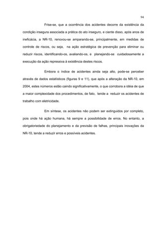 94

               Frise-se, que a ocorrência dos acidentes decorre da existência da

condição insegura associada a prática do ato inseguro, e ciente disso, após anos de

ineficácia, a NR-10, renovou-se amparando-se, principalmente, em medidas de

controle de riscos, ou seja, na ação estratégica de prevenção para eliminar ou

reduzir riscos, identificando-os, avaliando-os, e planejando-se cuidadosamente a

execução da ação repressiva à existência destes riscos.


               Embora o índice de acidentes ainda seja alto, pode-se perceber

através de dados estatísticos (figuras 9 e 11), que após a alteração da NR-10, em

2004, estes números estão caindo significativamente, o que corrobora a idéia de que

a maior complexidade dos procedimentos, de fato, tende a reduzir os acidentes de

trabalho com eletricidade.


               Em síntese, os acidentes não podem ser extinguidos por completo,

pois onde há ação humana, há sempre a possibilidade de erros. No entanto, a

obrigatoriedade do planejamento e da previsão de falhas, principais inovações da

NR-10, tende a reduzir erros e possíveis acidentes.




 
 
