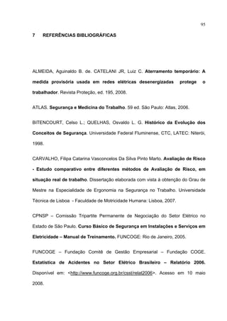 95

7   REFERÊNCIAS BIBLIOGRÁFICAS




ALMEIDA, Aguinaldo B. de. CATELANI JR, Luiz C. Aterramento temporário: A

medida provisória usada em redes elétricas desenergizadas            protege   o

trabalhador. Revista Proteção, ed. 195, 2008.


ATLAS. Segurança e Medicina do Trabalho. 59 ed. São Paulo: Atlas, 2006.


BITENCOURT, Celso L.; QUELHAS, Osvaldo L. G. Histórico da Evolução dos

Conceitos de Segurança. Universidade Federal Fluminense, CTC, LATEC: Niterói,

1998.


CARVALHO, Filipa Catarina Vasconcelos Da Silva Pinto Marto. Avaliação de Risco

- Estudo comparativo entre diferentes métodos de Avaliação de Risco, em

situação real de trabalho. Dissertação elaborada com vista à obtenção do Grau de

Mestre na Especialidade de Ergonomia na Segurança no Trabalho. Universidade

Técnica de Lisboa - Faculdade de Motricidade Humana: Lisboa, 2007.


CPNSP – Comissão Tripartite Permanente de Negociação do Setor Elétrico no

Estado de São Paulo. Curso Básico de Segurança em Instalações e Serviços em

Eletricidade – Manual de Treinamento. FUNCOGE: Rio de Janeiro, 2005.


FUNCOGE – Fundação Comitê de Gestão Empresarial – Fundação COGE.

Estatística de Acidentes no Setor Elétrico Brasileiro – Relatório 2006.

Disponível em: <http://www.funcoge.org.br/csst/relat2006>. Acesso em 10 maio

2008.



 
 