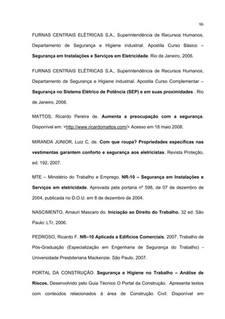 96

FURNAS CENTRAIS ELÉTRICAS S.A., Superintendência de Recursos Humanos,

Departamento de Segurança e Higiene industrial. Apostila Curso Básico –

Segurança em Instalações e Serviços em Eletricidade. Rio de Janeiro, 2006.


FURNAS CENTRAIS ELÉTRICAS S.A., Superintendência de Recursos Humanos,

Departamento de Segurança e Higiene industrial. Apostila Curso Complementar –

Segurança no Sistema Elétrico de Potência (SEP) e em suas proximidades . Rio

de Janeiro, 2008.


MATTOS, Ricardo Pereira de. Aumenta a preocupação com a segurança.

Disponível em: <http://www.ricardomattos.com/> Acesso em 18 maio 2008.


MIRANDA JUNIOR, Luiz C. de. Com que roupa? Propriedades específicas nas

vestimentas garantem conforto e segurança aos eletricistas. Revista Proteção,

ed. 192, 2007.


MTE – Ministério do Trabalho e Emprego. NR-10 – Segurança em Instalações e

Serviços em eletricidade. Aprovada pela portaria nº 598, de 07 de dezembro de

2004, publicada no D.O.U. em 8 de dezembro de 2004.


NASCIMENTO, Amauri Mascaro do. Iniciação ao Direito do Trabalho. 32 ed. São

Paulo: LTr, 2006.


PEDROSO, Ricardo F. NR–10 Aplicada a Edifícios Comerciais. 2007. Trabalho de

Pós-Graduação (Especialização em Engenharia de Segurança do Trabalho) -

Universidade Presbiteriana Mackenzie. São Paulo, 2007.


PORTAL DA CONSTRUÇÃO. Segurança e Higiene no Trabalho – Análise de

Riscos. Desenvolvido pelo Guia Técnico O Portal da Construção. Apresenta textos

com conteúdos relacionados à área de Construção Civil. Disponível em
 
 