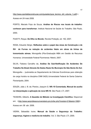 97

http://www.oportaldaconstrucao.com/guiastec/guia_tecnico_sht_volume_1.pdfl.>.

Acesso em 24 maio 2008.


PORTO, Marcelo Firpo de Souza. Análise de Riscos nos locais de trabalho:

conhecer para transformar. Instituto Nacional de Saúde do Trabalho: São Paulo,

2000.


PUIATTI, Roque. De Olho no Mundo. Revista Proteção, ed. 192, 2007.


ROSA, Eduardo Sérgio. Reflexões sobre o papel das áreas de Construção e de

RH      de Furnas na redução de acidentes fatais em obras de linhas de

transmissão aéreas. Monografia (Pós-Graduação MBA em Gestão de Recursos

Humanos. Universidade Federal Fluminense: Niterói, 2007.


SILVA, Fabiana Carvalho da. Análise Da Sub-Notificaçâo De Acidentes De

Trabalho No Brasil Através De Dados Reais No Município De São Bento Do Sul.

Monografia - (submetida ao Departamento de Ciências Econômicas para obtenção

de carga horária na disciplina CNM 5420) Universidade Federal de Santa Catarina:

Florianópolis, 2004.


SOUZA, João J. B. de; Pereira, Joaquim G. NR–10 Comentada, Manual de auxilio

na interpretação e aplicação da nova NR-10. São Paulo: LTr, 2007.


TEIXEIRA, Gilberto. A Questão do Método na Investigação Científica. Disponível

em: <http://www.serprofessoruniversitario.pro.br/ler.php?modulo=21&texto=1660>.

Acesso em: 08 abr. 2008.


VIEIRA, Sebastião Ivone. Manual de Saúde e Segurança do Trabalho:

segurança, higiene e medicina do trabalho. Vol. 3. São Paulo: LTr, 2005.


 
 