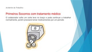 Acidente do Trabalho:
Primeiros Socorros com tratamento médico
O colaborador sofre um corte leve no braço e pode continuar a trabalhar
normalmente, porém precisará tomar medicamentos por um período
 