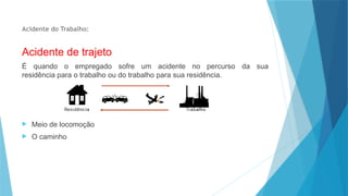 Acidente do Trabalho:
Acidente de trajeto
É quando o empregado sofre um acidente no percurso da sua
residência para o trabalho ou do trabalho para sua residência.
 Meio de locomoção
 O caminho
 