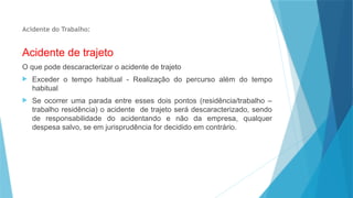 Acidente do Trabalho:
Acidente de trajeto
O que pode descaracterizar o acidente de trajeto
 Exceder o tempo habitual - Realização do percurso além do tempo
habitual
 Se ocorrer uma parada entre esses dois pontos (residência/trabalho –
trabalho residência) o acidente de trajeto será descaracterizado, sendo
de responsabilidade do acidentando e não da empresa, qualquer
despesa salvo, se em jurisprudência for decidido em contrário.
 