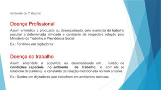 Acidente do Trabalho:
Doença Profissional
Assim entendida a produzida ou desencadeada pelo exercício do trabalho
peculiar a determinada atividade e constante da respectiva relação pelo
Ministério do Trabalho e Previdência Social
Ex.: Tendinite em digitadores
Doença do trabalho
Assim entendida a adquirida ou desencadeada em função de
condições especiais no ambiente de trabalho, e com ele se
relacione diretamente, e constante da relação mencionada no item anterior.
Ex.: Surdes em digitadores que trabalhem em ambientes ruidosos.
 