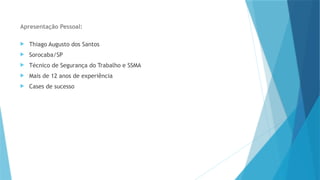 Apresentação Pessoal:
 Thiago Augusto dos Santos
 Sorocaba/SP
 Técnico de Segurança do Trabalho e SSMA
 Mais de 12 anos de experiência
 Cases de sucesso
 