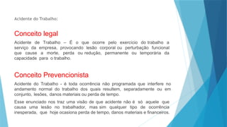 Acidente do Trabalho:
Conceito legal
Acidente de Trabalho – É o que ocorre pelo exercício do trabalho a
serviço da empresa, provocando lesão corporal ou perturbação funcional
que cause a morte, perda ou redução, permanente ou temporária da
capacidade para o trabalho.
Conceito Prevencionista
Acidente do Trabalho - é toda ocorrência não programada que interfere no
andamento normal do trabalho dos quais resultem, separadamente ou em
conjunto, lesões, danos materiais ou perda de tempo.
Esse enunciado nos traz uma visão de que acidente não é só aquele que
causa uma lesão no trabalhador, mas sim qualquer tipo de ocorrência
inesperada, que hoje ocasiona perda de tempo, danos materiais e financeiros.
 