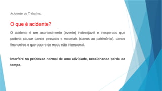 Acidente do Trabalho:
O que é acidente?
O acidente é um acontecimento (evento) indesejável e inesperado que
poderia causar danos pessoais e materiais (danos ao patrimônio), danos
financeiros e que ocorre de modo não intencional.
Interfere no processo normal de uma atividade, ocasionando perda de
tempo.
 