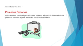 Acidente do Trabalho:
Primeiros Socorros
O colaborador sofre um pequeno corte no dedo, recebe um atendimento de
primeiros socorros e pode retornar a sua atividade normal.
 