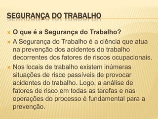 SEGURANÇA DO TRABALHO
 O que é a Segurança do Trabalho?
 A Segurança do Trabalho é a ciência que atua
na prevenção dos acidentes do trabalho
decorrentes dos fatores de riscos ocupacionais.
 Nos locais de trabalho existem inúmeras
situações de risco passíveis de provocar
acidentes do trabalho. Logo, a análise de
fatores de risco em todas as tarefas e nas
operações do processo é fundamental para a
prevenção.
 