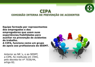 Equipe formada por representantes
dos empregados e dos
empregadores que usam suas
experiências/habilidades para
auxiliar na prevenção de acidentes
de trabalho.
A CIPA, funciona como um grupo
de apoio aos profissionais do SESMT.
Anterior as NR´s, e ao SESMT,
a CIPA, foi instítuida em 1944,
pelo decreto-lei nº 7036/44,
artigo 82.
 