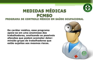 De caráter médico, esse programa
apoia-se em uma anamnese dos
trabalhadores, analisando as possíveis
afecções que podem acometer deter-
minado grupo de trabalhadores que
estão sujeitos aos mesmos riscos.
 