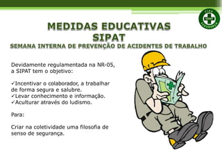 Devidamente regulamentada na NR-05,
a SIPAT tem o objetivo:
Incentivar o colaborador, a trabalhar
de forma segura e salubre.
Levar conhecimento e informação.
Aculturar através do ludismo.
Para:
Criar na coletividade uma filosofia de
senso de segurança.
 