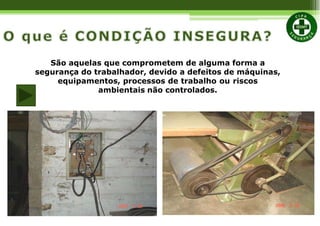 São aquelas que comprometem de alguma forma a
segurança do trabalhador, devido a defeitos de máquinas,
equipamentos, processos de trabalho ou riscos
ambientais não controlados.
 