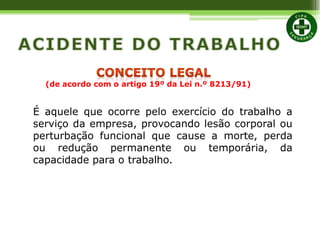 É aquele que ocorre pelo exercício do trabalho a
serviço da empresa, provocando lesão corporal ou
perturbação funcional que cause a morte, perda
ou redução permanente ou temporária, da
capacidade para o trabalho.
(de acordo com o artigo 19º da Lei n.º 8213/91)
 