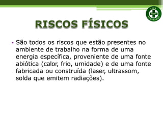 • São todos os riscos que estão presentes no
ambiente de trabalho na forma de uma
energia específica, proveniente de uma fonte
abiótica (calor, frio, umidade) e de uma fonte
fabricada ou construída (laser, ultrassom,
solda que emitem radiações).
 
