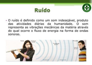• O ruído é definido como um som indesejável, produto
das atividades diárias da humanidade. O som
representa as vibrações mecânicas da matéria através
do qual ocorre o fluxo de energia na forma de ondas
sonoras.
 