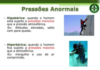 • Hipobárica: quando o homem
está sujeito a pressões menores
que a pressão atmosférica.
Ex: Altitudes elevadas, salto
com para-queda.
• Hiperbárica: quando o homem
fica sujeito a pressões maiores
que a atmosférica.
Ex: mergulho e uso de ar
comprimido.
 