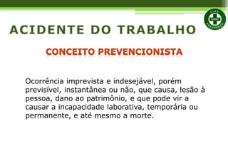 Ocorrência imprevista e indesejável, porém
previsível, instantânea ou não, que causa, lesão à
pessoa, dano ao patrimônio, e que pode vir a
causar a incapacidade laborativa, temporária ou
permanente, e até mesmo a morte.
 