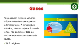 Não possuem formas e volumes
próprios e tendem a se expandir
indefinidamente. À temperatura
ordinária, mesmo sujeitos à pressão
fortes, não podem ser total ou
parcialmente reduzidos ao estado
líquido.
 GLP, oxigênio
 