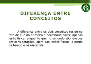 A diferença entre os dois conceitos reside no
fato de que no primeiro é necessário haver, apenas
lesão física, enquanto que no segundo são levados
em considerações, além das lesões físicas, a perda
de tempo e os materiais.
 