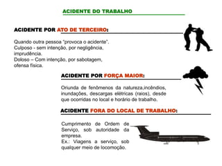 ACIDENTE DO TRABALHO
ACIDENTE POR ATO DE TERCEIRO:
Quando outra pessoa “provoca o acidente”.
Culposo - sem intenção, por negligência,
imprudência.
Doloso – Com intenção, por sabotagem,
ofensa física.
ACIDENTE POR FORÇA MAIOR:
Oriunda de fenômenos da natureza,incêndios,
inundações, descargas elétricas (raios), desde
que ocorridas no local e horário de trabalho.
ACIDENTE FORA DO LOCAL DE TRABALHO:
Cumprimento de Ordem de
Serviço, sob autoridade da
empresa.
Ex.: Viagens a serviço, sob
qualquer meio de locomoção.
 