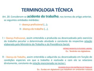 Art. 20. Consideram-se acidente do trabalho, nos termos do artigo anterior,
as seguintes entidades mórbidas:
I - doença profissional (...);
II - doença do trabalho (...).
I – Doença Profissional, assim entendida a produzida ou desencadeada pelo exercício
do trabalho peculiar a determinada atividade e constante da respectiva relação
elaborada pelo Ministério do Trabalho e da Previdência Social;
FATORES INERENTES À ATIVIDADE LABORAL
II - Doença do Trabalho, assim entendida a adquirida ou desencadeada em função de
condições especiais em que o trabalho é realizado e com ele se relacione
diretamente, constante da relação mencionada no inciso I.
CAUSADAS PELAS CIRCUNSTÂNCIAS DO TRABALHO
TERMINOLOGIA TÉCNICA
Ex.: Surdez em digitadores que trabalhem em ambientes ruidosos.
Ex.: Tendinite nos digitadores.
 