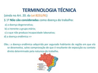(ainda no Art. 20. da Lei 8231/91)
§ 1º Não são consideradas como doença do trabalho:
a) a doença degenerativa;
b) a inerente a grupo etário;
c) a que não produza incapacidade laborativa;
d) a doença endêmica >>
Obs.: a doença endêmica adquirida por segurado habitante de região em que ela
se desenvolva, salvo comprovação de que é resultante de exposição ou contato
direto determinado pela natureza do trabalho.
TERMINOLOGIA TÉCNICA
 