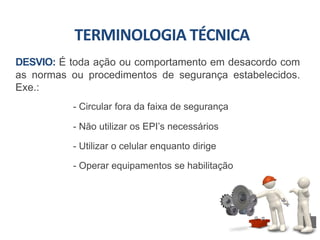 DESVIO: É toda ação ou comportamento em desacordo com
as normas ou procedimentos de segurança estabelecidos.
Exe.:
- Circular fora da faixa de segurança
- Não utilizar os EPI’s necessários
- Utilizar o celular enquanto dirige
- Operar equipamentos se habilitação
TERMINOLOGIA TÉCNICA
 
