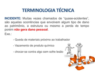 INCIDENTE: Muitas vezes chamados de “quase-acidentes”,
são aquelas ocorrências que envolvem algum tipo de dano
ao patrimônio, a estrutura ou mesmo a perda de tempo
porém não gera dano pessoal.
Exe.:
- Queda de materiais próximo ao trabalhador
- Vazamento de produto químico
- chocar-se contra algo sem sofre lesão
TERMINOLOGIA TÉCNICA
 
