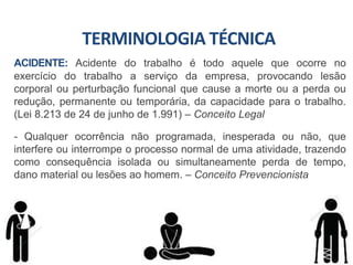 ACIDENTE: Acidente do trabalho é todo aquele que ocorre no
exercício do trabalho a serviço da empresa, provocando lesão
corporal ou perturbação funcional que cause a morte ou a perda ou
redução, permanente ou temporária, da capacidade para o trabalho.
(Lei 8.213 de 24 de junho de 1.991) – Conceito Legal
- Qualquer ocorrência não programada, inesperada ou não, que
interfere ou interrompe o processo normal de uma atividade, trazendo
como consequência isolada ou simultaneamente perda de tempo,
dano material ou lesões ao homem. – Conceito Prevencionista
TERMINOLOGIA TÉCNICA
 