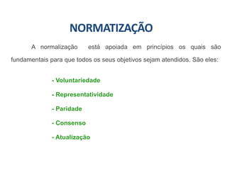 NORMATIZAÇÃO
A normalização está apoiada em princípios os quais são
fundamentais para que todos os seus objetivos sejam atendidos. São eles:
- Voluntariedade
- Representatividade
- Paridade
- Consenso
- Atualização
 