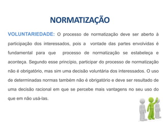 NORMATIZAÇÃO
VOLUNTARIEDADE: O processo de normatização deve ser aberto à
participação dos interessados, pois a vontade das partes envolvidas é
fundamental para que processo de normatização se estabeleça e
aconteça. Segundo esse princípio, participar do processo de normatização
não é obrigatório, mas sim uma decisão voluntária dos interessados. O uso
de determinadas normas também não é obrigatório e deve ser resultado de
uma decisão racional em que se percebe mais vantagens no seu uso do
que em não usá-las.
 