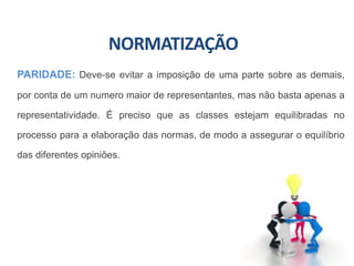 NORMATIZAÇÃO
PARIDADE: Deve-se evitar a imposição de uma parte sobre as demais,
por conta de um numero maior de representantes, mas não basta apenas a
representatividade. É preciso que as classes estejam equilibradas no
processo para a elaboração das normas, de modo a assegurar o equilíbrio
das diferentes opiniões.
 