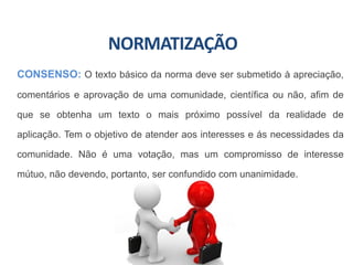 NORMATIZAÇÃO
CONSENSO: O texto básico da norma deve ser submetido à apreciação,
comentários e aprovação de uma comunidade, científica ou não, afim de
que se obtenha um texto o mais próximo possível da realidade de
aplicação. Tem o objetivo de atender aos interesses e ás necessidades da
comunidade. Não é uma votação, mas um compromisso de interesse
mútuo, não devendo, portanto, ser confundido com unanimidade.
 