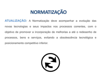 NORMATIZAÇÃO
ATUALIZAÇÃO: A Normatização deve acompanhar a evolução das
novas tecnologias e seus impactos nos processos correntes, com o
objetivo de promover a incorporação de melhorias a até o redesenho de
processos, bens e serviços, evitando a obsolescência tecnológica e
posicionamento competitivo inferior.
 