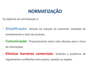 NORMATIZAÇÃO
Os objetivos da normatização é:
- Simplificação: Através da redução da crescente variedade de
procedimentos e tipos de produtos.
- Comunicação: Proporcionando meios mais eficazes para a troca
de informações.
- Eliminar barreiras comerciais: Evitando a existência de
regulamentos conflitantes entre países, estados ou regiões.
 