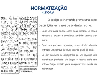 NORMATIZAÇÃO
O código de Hamurabi previa uma serie
de punições em casos de acidentes, como:
- Caso uma casa caísse sobre seus morados e esses
viessem a morrer o construtor também deveria ser
morto.
- Caso um escravo morresse, o construtor deveria
entregar um escravo de igual valor ao dono da casa.
- Se por descuido ou negligência de um capataz, um
trabalhador perdesse um braço, o mesmo teria seu
próprio braço cortado para equiparar com perda do
trabalhador.
HISTÓRIA
 