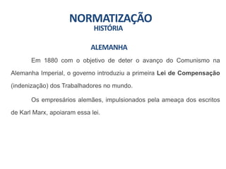 NORMATIZAÇÃO
HISTÓRIA
Em 1880 com o objetivo de deter o avanço do Comunismo na
Alemanha Imperial, o governo introduziu a primeira Lei de Compensação
(indenização) dos Trabalhadores no mundo.
Os empresários alemães, impulsionados pela ameaça dos escritos
de Karl Marx, apoiaram essa lei.
ALEMANHA
 