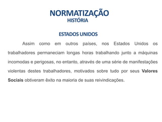 NORMATIZAÇÃO
HISTÓRIA
Assim como em outros países, nos Estados Unidos os
trabalhadores permaneciam longas horas trabalhando junto a máquinas
incomodas e perigosas, no entanto, através de uma série de manifestações
violentas destes trabalhadores, motivados sobre tudo por seus Valores
Sociais obtiveram êxito na maioria de suas reivindicações.
ESTADOSUNIDOS
 