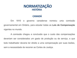 NORMATIZAÇÃO
HISTÓRIA
Em 1910 o governo canadense nomeou uma comissão
governamental em Ontário, para estudar todas as Leis de Compensação
vigentes no mundo.
A comissão chegou a conclusão que o custo das compensações
deveriam ser considerados um gasto de produção ou de serviço, e que
todo trabalhador deveria ter direito a uma compensação por suas lesões,
sem a necessidade de recorrer as Cortes de Justiça.
CANADÁ
 
