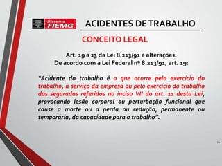 Art. 19 a 23 da Lei 8.213/91 e alterações.
De acordo com a Lei Federal nº 8.213/91, art. 19:
“Acidente do trabalho é o que ocorre pelo exercício do
trabalho, a serviço da empresa ou pelo exercício do trabalho
dos segurados referidos no inciso VII do art. 11 desta Lei,
provocando lesão corporal ou perturbação funcional que
cause a morte ou a perda ou redução, permanente ou
temporária, da capacidade para o trabalho”.
CONCEITO LEGAL
11
ACIDENTES DETRABALHO
 